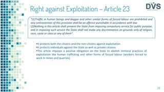 23
Right against Exploitation – Article 23
•It protects both the citizens and the non-citizens against exploitation.
•It protects individuals against the State as well as private citizens.
•This article imposes a positive obligation on the State to abolish immoral practices of
exploitation like human trafficking and other forms of forced labour (workers forced to
work in mines and quarries).
“(1)Traffic in human beings and beggar and other similar forms of forced labour are prohibited and
any contravention of this provision shall be an offence punishable in accordance with law
(2)Nothing in this article shall prevent the State from imposing compulsory service for public purpose,
and in imposing such service the State shall not make any discrimination on grounds only of religion,
race, caste or class or any of them”.
 