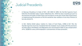 Judicial Precedents
▪ In Neeraya Choudhury Vs State of M.P., AIR 1984 SC 1099, the Hon’ble Supreme Court
held that the Bonded Labour System (Abolition) Act, 1978 has been enacted pursuant to
the Directive Principles of State Policy and any failure on the part of the State Government
m implementing the provisions of the Act would be clear violation of not only of Article 23
but also Article 21.
▪ In M.C. Mehta (Child Labour matter) Vs. State of Tamil Nadu, (1996) 6 SCC 756, the
Hon’ble Supreme Court has mandated that the employer must comply with the provisions
of Child Labour (Prohibition and Regulation) Act and would be liable to pay compensation
of Rs. 20,000 for every child employed in contravention of those provisions.
28
 