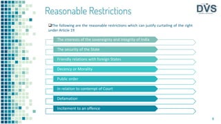 The interests of the sovereignty and integrity of India
The security of the State
Friendly relations with foreign States
Decency or Morality
Public order
In relation to contempt of Court
Defamation
Incitement to an offence
8
The following are the reasonable restrictions which can justify curtailing of the right
under Article 19
Reasonable Restrictions
 