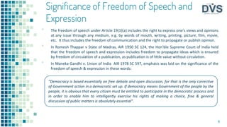 Significance of Freedom of Speech and
Expression
▪ The freedom of speech under Article 19(1)(a) includes the right to express one’s views and opinions
at any issue through any medium, e.g. by words of mouth, writing, printing, picture, film, movie,
etc. It thus includes the freedom of communication and the right to propagate or publish opinion.
▪ In Romesh Thappar v State of Madras, AIR 1950 SC 124, the Hon’ble Supreme Court of India held
that the freedom of speech and expression includes freedom to propagate ideas which is ensured
by freedom of circulation of a publication, as publication is of little value without circulation.
▪ In Maneka Gandhi v. Union of India AIR 1978 SC 597, emphasis was laid on the significance of the
freedom of speech & expression in these words:
9
“Democracy is based essentially on free debate and open discussion, for that is the only corrective
of Government action in a democratic set up. If democracy means Government of the people by the
people, it is obvious that every citizen must be entitled to participate in the democratic process and
in order to enable him to intelligently exercise his rights of making a choice, free & general
discussion of public matters is absolutely essential”.
 