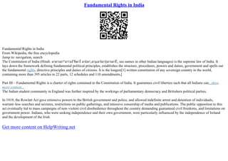Fundamental Rights in India
Fundamental Rights in India
From Wikipedia, the free encyclopedia
Jump to: navigation, search
The Constitution of India (Hindi: а¤а¤ѕа¤°а¤¤аҐЂа¤Ї а¤ёа¤‚а¤µа¤їа¤§а¤ѕа¤Ё, see names in other Indian languages) is the supreme law of India. It
lays down the framework defining fundamental political principles, establishes the structure, procedures, powers and duties, government and spells out
the fundamental rights, directive principles and duties of citizens. It is the longest[1] written constitution of any sovereign country in the world,
containing more than 395 articles in 22 parts, 12 schedules and 110 amendments,[
Part III – Fundamental Rights is a charter of rights contained in the Constitution of India. It guarantees civil liberties such that all Indians can...show
more content...
The Indian student community in England was further inspired by the workings of parliamentary democracy and Britishers political parties.
In 1919, the Rowlatt Act gave extensive powers to the British government and police, and allowed indefinite arrest and detention of individuals,
warrant–less searches and seizures, restrictions on public gatherings, and intensive censorship of media and publications. The public opposition to this
act eventually led to mass campaigns of non–violent civil disobedience throughout the country demanding guaranteed civil freedoms, and limitations on
government power. Indians, who were seeking independence and their own government, were particularly influenced by the independence of Ireland
and the development of the Irish
Get more content on HelpWriting.net
 