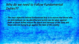 Why do we need to Follow Fundamental
Duties??
• The main objective behind fundamental duty is to ensure that those who
are anti-national can be identified and action can be taken against
them as these duties ensure the peace and harmony of the state and
those who are trying to go against the laws of the country
 