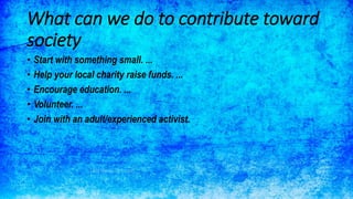 What can we do to contribute toward
society
• Start with something small. ...
• Help your local charity raise funds. ...
• Encourage education. ...
• Volunteer. ...
• Join with an adult/experienced activist.
 
