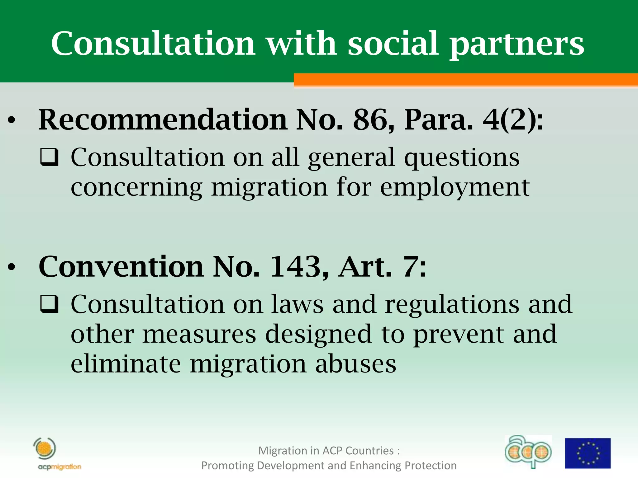 Consultation with social partners

• Recommendation No. 86, Para. 4(2):
   Consultation on all general questions
    concerning migration for employment


• Convention No. 143, Art. 7:
   Consultation on laws and regulations and
    other measures designed to prevent and
    eliminate migration abuses


                        Migration in ACP Countries :
              Promoting Development and Enhancing Protection
 