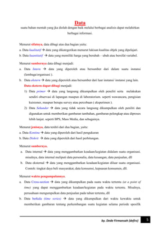 5by. Dede Firmansah (defirz)
Data
suatu bahan mentah yang jka diolah dengan baik melalui berbagai analisis dapat melahirkan
berbagai informasi.
Menurut sifatnya, data dibagi atas dua bagian yaitu:
a. Data kualitatif  data yang dikategorikan menurut lukisan kualitas objek yang dipelajari.
b. Data kuantitatif  data yang memiliki harga yang berubah – ubah atau bersifat variabel.
Menurut sumbernya data dibagi menjadi:
a. Data Intern  data yang diperoleh atau bersumber dari dalam suatu instansi
(lembaga/organisasi ).
b. Data ekstern  data yang diperoleh atau bersumber dari luar instansi/ instansi yang lain.
Data ekstern dapat dibagi menjadi:
1) Data primer  data yang langsung dikumpulkan oleh peneliti serta melakukan
sendiri observasi di lapangan maupun di laboratorium. seperti wawancara, pengisian
kuisioner, maupun berupa survey atau percobaan ( eksperimen ).
2) Data Sekunder  data yang tidak secara langsung dikumpulkan oleh peniliti dan
digunakan untuk memberikan gambaran tambahan, gambaran pelengkap atau diproses
lebih lanjut. seperti BPS, Mass Media, dan sebagainya.
Menurut jenisnya, data terdiri dari dua bagian, yaitu:
a. Data Kontinu  data yang diperoleh dari hasil pengukuran
b. Data Diskrit  data yang diperoleh dari hasil perhitungan.
Menurut sumbernya.
a. Data internal  data yang menggambarkan keadaan/kegiatan didalam suatu organisasi.
misalnya, data internal meliputi data personalia, data keuangan, data penjualan, dll
b. Data eksternal  data yang menggambarkan keadaan/kegiatan diluar suatu organisasi.
Contoh: tingkat daya beli masyarakat, data konsumsi, kepuasan konsumen, dll.
Menurut waktu pengumpulannya.
a. Data Cross-section  data yang dikumpulkan pada suatu waktu tertentu (at a point of
time) yang dapat menggambarkan keadaan/kegiatan pada waktu tertentu. Misalnya,
perusahaan mengumpulkan data penjualan pada tahun tertentu, dll
b. Data berkala (time series)  data yang dikumpulkan dari waktu kewaktu untuk
memberikan gambaran tentang perkembangan suatu kegiatan selama periode spesifik
 