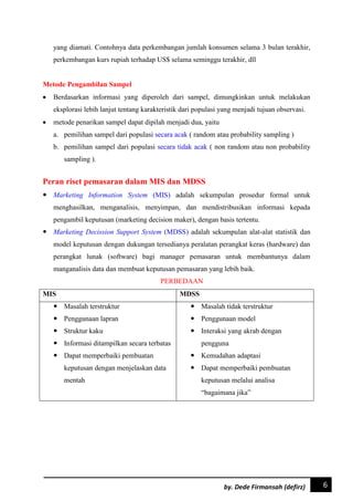 6by. Dede Firmansah (defirz)
yang diamati. Contohnya data perkembangan jumlah konsumen selama 3 bulan terakhir,
perkembangan kurs rupiah terhadap US$ selama seminggu terakhir, dll
Metode Pengambilan Sampel
 Berdasarkan informasi yang diperoleh dari sampel, dimungkinkan untuk melakukan
eksplorasi lebih lanjut tentang karakteristik dari populasi yang menjadi tujuan observasi.
 metode penarikan sampel dapat dipilah menjadi dua, yaitu
a. pemilihan sampel dari populasi secara acak ( random atau probability sampling )
b. pemilihan sampel dari populasi secara tidak acak ( non random atau non probability
sampling ).
Peran riset pemasaran dalam MIS dan MDSS
 Marketing Information System (MIS) adalah sekumpulan prosedur formal untuk
menghasilkan, menganalisis, menyimpan, dan mendistribusikan informasi kepada
pengambil keputusan (marketing decision maker), dengan basis tertentu.
 Marketing Decission Support System (MDSS) adalah sekumpulan alat-alat statistik dan
model keputusan dengan dukungan tersedianya peralatan perangkat keras (hardware) dan
perangkat lunak (software) bagi manager pemasaran untuk membantunya dalam
manganalisis data dan membuat keputusan pemasaran yang lebih baik.
PERBEDAAN
MIS MDSS
 Masalah terstruktur
 Penggunaan lapran
 Struktur kaku
 Informasi ditampilkan secara terbatas
 Dapat memperbaiki pembuatan
keputusan dengan menjelaskan data
mentah
 Masalah tidak terstruktur
 Penggunaan model
 Interaksi yang akrab dengan
pengguna
 Kemudahan adaptasi
 Dapat memperbaiki pembuatan
keputusan melalui analisa
“bagaimana jika”
 