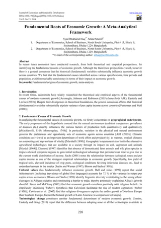 Journal of Economics and Sustainable Development www.iiste.org
ISSN 2222-1700 (Paper) ISSN 2222-2855 (Online)
Vol.5, No.23, 2014
220
Fundamental Roots of Economic Growth: A Meta-Analytical
Framework
Syed Iftekharul Huq1*
Abdul Mumit2
1. Department of Economics, School of Business, North South University, Plot # 15, Block B,
Bashundhara, Dhaka-1229, Bangladesh.
2. Department of Economics, School of Business, North South University, Plot # 15, Block B,
Bashundhara, Dhaka-1229, Bangladesh.
* E-mail of the corresponding author: sihuq@northsouth.edu
Abstract
In recent times economist have conducted research, from both theoretical and empirical perspectives, for
identifying the fundamental reasons of economic growth. Although the theoretical propositions varied, however
there is a general consensus that the historical (fundamental) variables substantially influence economic growth
across countries. We find that the fundamental causes identified across various specifications, time periods and
population, exhibit remarkable consistency in terms of their impact on economic growth.
Keywords: Fundamental origins of economic growth, meta-analysis.
1. Introduction
In recent times, economists have widely researched the theoretical and empirical aspects of the fundamental
causes of modern economic growth [Acemoglu, Johnson and Robinson (2005) (henceforth AJR); Easterly and
Levine (2003)]. Despite their divergences in theoretical foundations, the general consensus affirms that historical
(fundamental) variables substantially explain variance of per capita income across countries [Putterman and Weil
(2008)].
2. Fundamental Causes of Economic Growth
In analysing the fundamental causes of economic growth, we firstly concentrate on geographical endowments.
The early proponents of this hypothesis contend that the natural environment (ambient temperature, prevalence
of diseases etc.) directly influences the various factors of production both quantitatively and qualitatively
[(Machiavelli, 1519; Montesquieu, 1748)]. In particular, variation in the physical and natural environment
governs the preferences and opportunity sets of economic agents across countries [AJR (2005)]. Climatic
conditions are viewed as an important determinant of work effort and productivity, as warmer, tropical climates
are enervating and sap workers of vitality [Marshall (1890)]. Geographic temperament also limits the alternative
agricultural technologies that are available to a society through its impact on soil, vegetation and animals
[Myrdal (1968)]. Diamond (1997) identifies that absence of domesticated farm animals and wild plant species in
tropics allowed temperate regions to gain initial technological advantage that persisted over time to give rise to
the current world distribution of income. Sachs (2001) notes the relationship between ecological zones and per
capita income as one of the strongest empirical relationships in economic growth. Specifically, low yield of
tropical soils, elevated incidence of crop pests, ecological conditions favoring infectious diseases etc., lead to
underdevelopment in the tropics [Sachs and Warner (1997); Bloom and Sachs (1998)].
Cultural values also fundamentally influence economic growth. Hall and Jones (1999) report that social
infrastructure (including prevalence of global first languages) accounts for 72 % of the variance in output per
capita across economies. Bloom and Sachs (1998) identify linguistic diversity contributing to the strong ethnic
cleavages in African societies and constituting a barrier to trade, thereby potentially explaining Africa’s growth
shortfall. Barro and McCleary (2003) find that economic growth correlates positively with religious beliefs.. In
empirically examining Weber’s hypothesis that Calvinism facilitated the rise of modern capitalism [Weber
(1930)], Cavalcanti et al. (2007) find that religious divergences explain the earlier growth of Northern Europe
than Southern Europe, but not the belated growth of Latin America (in comparison to Europe).
Technological change constitutes another fundamental determinant of modern economic growth. Comins,
Easterly and Gong (2010) report that the difference between adopting none or all the technologies available in
 