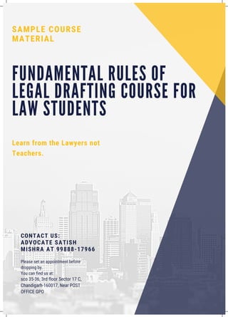 F U N D A M E N T A L R U L E S O F
L E G A L D R A F T I N G C O U R S E F O R
L A W S T U D E N T S
Learn from the Lawyers not
Teachers.
SAMPLE COURSE
MATERIAL
CONTACT US:
ADVOCATE SATISH
MISHRA AT 99888-17966
Please set an appointment before
dropping by.
You can find us at:
sco 35-36, 3rd floor Sector 17 C,
Chandigarh-160017, Near POST
OFFICE GPO
 