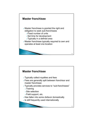 Master franchisee


          Master franchisee is granted the right and
          obligation to seek sub-franchisees
             Fixed number of units
             Set time for development
             Typically in a defined area
          Master franchisee typically required to own and
          operates at least one location



Copyright 2009 MSA
                                                             23




   Master franchisee

          Typically collect royalties and fees
          Fees are generally split between franchisor and
          master franchisee
          Typically provides services to “sub-franchisees”
            Training
            Site selection
            Field support, etc.
          Has fallen into some disfavor domestically
          Is still frequently used internationally

Copyright 2009 MSA
                                                             24
 