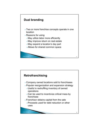 Dual branding


          Two or more franchise concepts operate in one
          location
          Reasons for using
            May utilize labor more efficiently
            May improve return on real estate
            May expand a location’s day part
            Allows for shared common space


Copyright 2009 MSA
                                                          31




   Retrofranchising

          Company owned locations sold to franchisees
          Popular reorganization and expansion strategy
           Useful in reshuffling inventory of owned
           operations
           Can be used to incentivize critical mass by
           franchisee
          Franchisor obtains capital from the sale
           Proceeds used for debt reduction or other
           uses

Copyright 2009 MSA
                                                          32
 