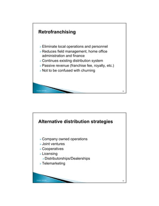 Retrofranchising


          Eliminate local operations and personnel
          Reduces field management, home office
          administration and finance
          Continues existing distribution system
          Passive revenue (franchise fee, royalty, etc.)
          Not to be confused with churning




Copyright 2009 MSA
                                                           33




   Alternative distribution strategies


          Company owned operations
          Joint ventures
          Cooperatives
          Licensing
            Distributorships/Dealerships
          Telemarketing



Copyright 2009 MSA
                                                           34
 