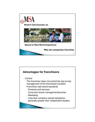 Strategic Advice
        & Guidance
        Based on Real World Experience

                             Why do companies franchise
Copyright 2009 MSA                                          35




   Advantages for franchisors

          Control
           The franchisor does not control the day-to-day
           management of the franchisee’s location
           Franchisor sets brand standards
            Products and services
            Consumer brand management/promise
            Marketing
            Less than company owned operations -
            generally greater than independent dealers

Copyright 2009 MSA
                                                            36
 