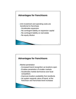 Advantages for franchisors


          Unit investment and operating costs are
          transferred to franchisee
            Accelerates expansion
            No contingent liability on expansion capital
            No contingent liability on real estate
            No equity dilution



Copyright 2009 MSA
                                                           37




   Advantages for franchisors

          Market penetration
           Increased brand recognition as locations open
           Enables penetration of smaller markets
           Accelerates market dominance over local
           competitors
           Improves location availability from landlords
           As system expands value of brand, at the
           franchisor and franchisee level increases


Copyright 2009 MSA
                                                           38
 