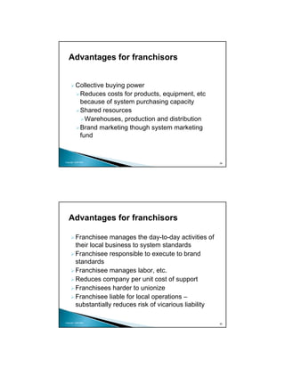 Advantages for franchisors


          Collective buying power
           Reduces costs for products, equipment, etc
           because of system purchasing capacity
           Shared resources
             Warehouses, production and distribution
           Brand marketing though system marketing
           fund


Copyright 2009 MSA
                                                              39




   Advantages for franchisors

          Franchisee manages the day-to-day activities of
          their local business to system standards
          Franchisee responsible to execute to brand
          standards
          Franchisee manages labor, etc.
          Reduces company per unit cost of support
          Franchisees harder to unionize
          Franchisee liable for local operations –
          substantially reduces risk of vicarious liability

Copyright 2009 MSA
                                                              40
 