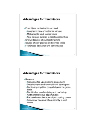 Advantages for franchisors


          Franchisee motivated to succeed
           Long term view of customer service
           Motivated to work longer hours
           Able to react quicker to local opportunities
          Knowledgeable about local markets
          Source of new product and service ideas
          Franchisee at risk for unit performance


Copyright 2009 MSA
                                                           41




   Advantages for franchisors

          Revenue
           Franchise fee upon signing agreement
           Development fee from multi-unit developers
           Continuing royalties typically based on gross
           sales
           Contributes to advertising and marketing
           Additional revenue opportunities
           Reduced costs because of purchasing power
           Franchisor does not share directly in unit
           losses

Copyright 2009 MSA
                                                           42
 