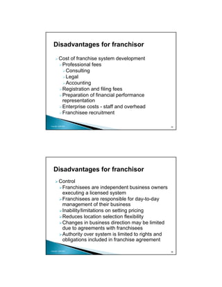 Disadvantages for franchisor

          Cost of franchise system development
           Professional fees
             Consulting
             Legal
             Accounting
           Registration and filing fees
           Preparation of financial performance
           representation
           Enterprise costs - staff and overhead
           Franchisee recruitment

Copyright 2009 MSA
                                                            45




   Disadvantages for franchisor
          Control
           Franchisees are independent business owners
           executing a licensed system
           Franchisees are responsible for day-to-day
           management of their business
           Inability/limitations on setting pricing
           Reduces location selection flexibility
           Changes in business direction may be limited
           due to agreements with franchisees
           Authority over system is limited to rights and
           obligations included in franchise agreement

Copyright 2009 MSA
                                                            46
 