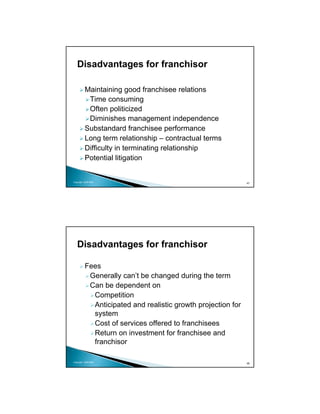Disadvantages for franchisor

          Maintaining good franchisee relations
           Time consuming
           Often politicized
           Diminishes management independence
          Substandard franchisee performance
          Long term relationship – contractual terms
          Difficulty in terminating relationship
          Potential litigation


Copyright 2009 MSA
                                                              47




   Disadvantages for franchisor

          Fees
           Generally can’t be changed during the term
           Can be dependent on
            Competition
            Anticipated and realistic growth projection for
            system
            Cost of services offered to franchisees
            Return on investment for franchisee and
            franchisor

Copyright 2009 MSA
                                                              48
 