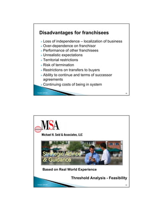 Disadvantages for franchisees
          Loss of independence – localization of business
          Over-dependence on franchisor
          Performance of other franchisees
          Unrealistic expectations
          Territorial restrictions
          Risk of termination
          Restrictions on transfers to buyers
          Ability to continue and terms of successor
          agreements
          Continuing costs of being in system

Copyright 2009 MSA
                                                            49




        Strategic Advice
        & Guidance
        Based on Real World Experience

                          Threshold Analysis - Feasibility
Copyright 2009 MSA                                          50
 