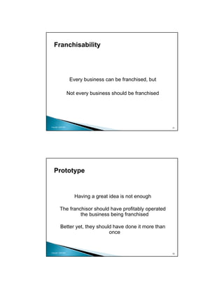 Franchisability




                      Every business can be franchised, but

                     Not every business should be franchised




Copyright 2009 MSA
                                                               51




   Prototype


                        Having a great idea is not enough

          The franchisor should have profitably operated
                   the business being franchised

           Better yet, they should have done it more than
                                 once


Copyright 2009 MSA
                                                               52
 