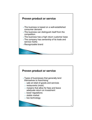 Proven product or service


          The business is based on a well-established
          consumer demand
          The business can distinguish itself from the
          competition.
          The business has a high return customer base
          The company has ownership of its trade and
          service marks
          Recognizable brand


Copyright 2009 MSA
                                                         55




   Proven product or service

          Types of businesses that generally lend
          themselves to franchising
            sale at retail of goods and services
            restaurants (most)
            margins that allow for fees and leave
            adequate return on investment
            lower regulations
            stable market
            low technology


Copyright 2009 MSA
                                                         56
 