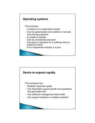 Operating systems

          The business:
            Is based on an organized concept
            Can be systematized and codified in manuals
            and training programs
            Is simple to operate
            Can be consistently executed
            Has been in operation for a sufficient time to
            project its future
            If in a fragmented industry is a plus

Copyright 2009 MSA
                                                             57




   Desire to expand rapidly


          The company has:
            Realistic expansion goals
            Can financially support growth and operations
            through break even
            Has sufficient management band-width
            Can support locations in multiple markets?



Copyright 2009 MSA
                                                             58
 