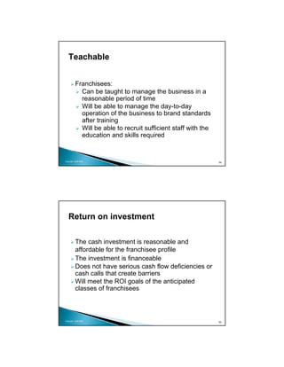 Teachable


          Franchisees:
            Can be taught to manage the business in a
            reasonable period of time
            Will be able to manage the day-to-day
            operation of the business to brand standards
            after training
            Will be able to recruit sufficient staff with the
            education and skills required


Copyright 2009 MSA
                                                                59




   Return on investment

          The cash investment is reasonable and
          affordable for the franchisee profile
          The investment is financeable
          Does not have serious cash flow deficiencies or
          cash calls that create barriers
          Will meet the ROI goals of the anticipated
          classes of franchisees



Copyright 2009 MSA
                                                                60
 