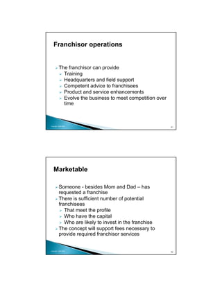 Franchisor operations


          The franchisor can provide
            Training
            Headquarters and field support
            Competent advice to franchisees
            Product and service enhancements
            Evolve the business to meet competition over
            time



Copyright 2009 MSA
                                                           61




   Marketable

          Someone - besides Mom and Dad – has
          requested a franchise
          There is sufficient number of potential
          franchisees
             That meet the profile
             Who have the capital
             Who are likely to invest in the franchise
          The concept will support fees necessary to
          provide required franchisor services


Copyright 2009 MSA
                                                           62
 