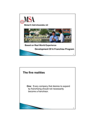 Strategic Advice
        & Guidance
        Based on Real World Experience
                      Development Of A Franchise Program

Copyright 2009 MSA                                         63




   The five realities



               One: Every company that desires to expand
                by franchising should not necessarily
                become a franchisor.




Copyright 2009 MSA
                                                           64
 