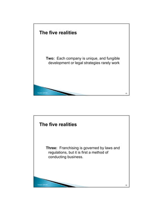 The five realities




               Two: Each company is unique, and fungible
                development or legal strategies rarely work




Copyright 2009 MSA
                                                              65




   The five realities



               Three: Franchising is governed by laws and
                regulations, but it is first a method of
                conducting business.




Copyright 2009 MSA
                                                              66
 