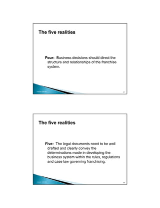 The five realities




               Four: Business decisions should direct the
                structure and relationships of the franchise
                system.




Copyright 2009 MSA
                                                                67




   The five realities



               Five: The legal documents need to be well
                drafted and clearly convey the
                determinations made in developing the
                business system within the rules, regulations
                and case law governing franchising.




Copyright 2009 MSA
                                                                68
 