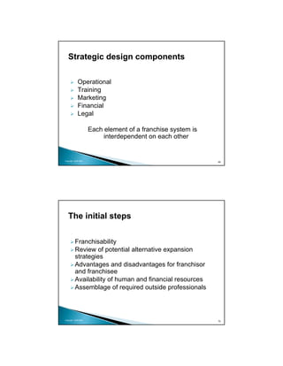 Strategic design components

            Operational
            Training
            Marketing
            Financial
            Legal

                     Each element of a franchise system is
                          interdependent on each other


Copyright 2009 MSA
                                                             69




   The initial steps


          Franchisability
          Review of potential alternative expansion
          strategies
          Advantages and disadvantages for franchisor
          and franchisee
          Availability of human and financial resources
          Assemblage of required outside professionals



Copyright 2009 MSA
                                                             70
 