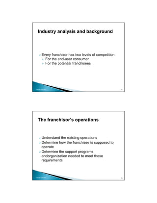 Industry analysis and background



          Every franchisor has two levels of competition
            For the end-user consumer
            For the potential franchisees




Copyright 2009 MSA
                                                           71




   The franchisor’s operations


          Understand the existing operations
          Determine how the franchisee is supposed to
          operate
          Determine the support programs
          andorganization needed to meet these
          requirements



Copyright 2009 MSA
                                                           72
 