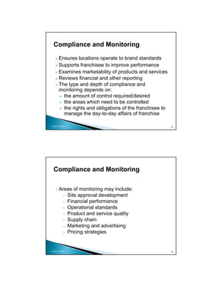 Compliance and Monitoring

          Ensures locations operate to brand standards
          Supports franchisee to improve performance
          Examines marketability of products and services
          Reviews financial and other reporting
          The type and depth of compliance and
          monitoring depends on:
            the amount of control required/desired
            the areas which need to be controlled
            the rights and obligations of the franchisee to
            manage the day-to-day affairs of franchise

Copyright 2009 MSA
                                                              75




   Compliance and Monitoring

          Areas of monitoring may include:
             Site approval development
             Financial performance
             Operational standards
             Product and service quality
             Supply chain
             Marketing and advertising
             Pricing strategies


Copyright 2009 MSA
                                                              76
 