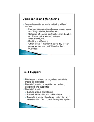 Compliance and Monitoring
          Areas of compliance and monitoring will not
          include
              Human resources including pay scale, hiring
              and firing policies, benefits, etc.
              Selection of outside contractors including but
              not limited to tradesman, lawyers,
              accountants, etc.
              Banking and finance
              Other areas of the franchisee’s day-to-day
              management responsibilities for their
              business

Copyright 2009 MSA
                                                               77




   Field Support

          Field support should be organized and visits
          should be structured
          Field staff should be experienced, trained,
          disciplined and supported
          Field staff should
             Ensure system compliance
             Consult to improve unit performance.
             Promote a sense of unity and belonging and
             demonstrate brand culture throughout system


Copyright 2009 MSA
                                                               78
 