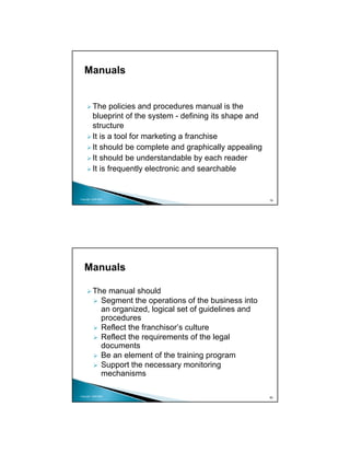 Manuals


          The policies and procedures manual is the
          blueprint of the system - defining its shape and
          structure
          It is a tool for marketing a franchise
          It should be complete and graphically appealing
          It should be understandable by each reader
          It is frequently electronic and searchable


Copyright 2009 MSA
                                                             79




   Manuals

          The manual should
            Segment the operations of the business into
            an organized, logical set of guidelines and
            procedures
            Reflect the franchisor’s culture
            Reflect the requirements of the legal
            documents
            Be an element of the training program
            Support the necessary monitoring
            mechanisms

Copyright 2009 MSA
                                                             80
 