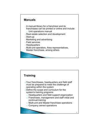 Manuals

          A manual library for a franchisor and its
          franchisees can be printed or online and include:
             Unit operations manual
          Real estate selection and development
          Start-up
          Marketing and advertising
          Field services
          Headquarters
          Multi-unit operators, Area representatives,
          Master franchisee, among others

Copyright 2009 MSA
                                                              81




   Training

          Your franchisees, headquarters and field staff
          must be prepared to meet the challenge of
          operating within the system
          Define the scope and curriculum for the
          system's training programs
            Headquarters and field support organization
            Franchisee, management and staff initial and
            continual training
            Multi-unit and Master franchisee operations
            Company owned operations

Copyright 2009 MSA
                                                              82
 