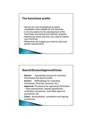 The franchisee profile


          Serves as a set of guidelines to select
          candidates most suitable for the franchise
          Is the foundation for the development of the
          franchisee recruitment and selection program
          Determines where and how you need to market
          your franchise
          Determines the budget you need to meet your
          growth requirements


Copyright 2009 MSA
                                                          85




   Search/Screen/Approval/Close
         Search: Appropriate sources for recruiting
         franchisees that best fit profile
         Screen: Methodology for evaluating
         franchisees (financial, personal, etc.)
         Approval: Procedures for approving franchisees
         - initial assessments, deposit agreements,
         verification procedures, committee approval
         procedures, etc.
         Close: Administrative, compliance and signing
         procedures.

Copyright 2009 MSA
                                                          86
 