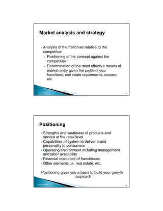 Market analysis and strategy

          Analysis of the franchise relative to the
          competition
            Positioning of the concept against the
            competition
            Determination of the most effective means of
            market entry given the profile of your
                 franchisee, real estate requirements, concept,
                 etc.


Copyright 2009 MSA
                                                                  87




   Positioning
          Strengths and weakness of products and
          service at the retail level
          Capabilities of system to deliver brand
          personality to consumers
          Operating environment including management
          and labor availability
          Financial resources of franchisees
          Other elements i.e. real estate, etc.

      Positioning gives you a basis to build your growth
                           approach
Copyright 2009 MSA
                                                                  88
 