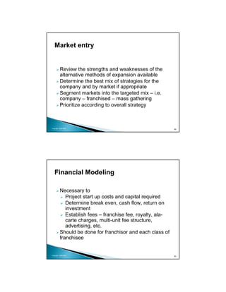 Market entry


          Review the strengths and weaknesses of the
          alternative methods of expansion available
          Determine the best mix of strategies for the
          company and by market if appropriate
          Segment markets into the targeted mix – i.e.
          company – franchised – mass gathering
          Prioritize according to overall strategy



Copyright 2009 MSA
                                                             89




   Financial Modeling

          Necessary to
             Project start up costs and capital required
             Determine break even, cash flow, return on
             investment
             Establish fees – franchise fee, royalty, ala-
             carte charges, multi-unit fee structure,
             advertising, etc.
          Should be done for franchisor and each class of
          franchisee


Copyright 2009 MSA
                                                             90
 