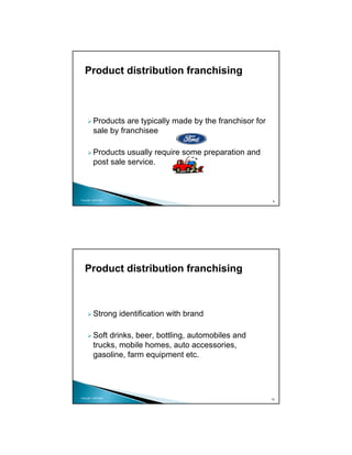 Product distribution franchising



          Products are typically made by the franchisor for
          sale by franchisee

          Products usually require some preparation and
          post sale service.



Copyright 2009 MSA
                                                              9




   Product distribution franchising



          Strong identification with brand

          Soft drinks, beer, bottling, automobiles and
          trucks, mobile homes, auto accessories,
          gasoline, farm equipment etc.




Copyright 2009 MSA
                                                              10
 