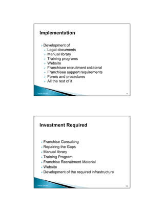 Implementation

          Development of
            Legal documents
            Manual library
            Training programs
            Website
            Franchisee recruitment collateral
            Franchisee support requirements
            Forms and procedures
            All the rest of it


Copyright 2009 MSA
                                                       99




   Investment Required


          Franchise Consulting
          Repairing the Gaps
          Manual library
          Training Program
          Franchise Recruitment Material
          Website
          Development of the required infrastructure


Copyright 2009 MSA
                                                       100
 