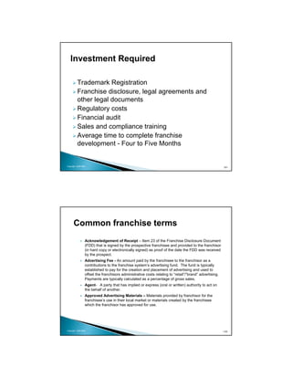 Investment Required

          Trademark Registration
          Franchise disclosure, legal agreements and
          other legal documents
          Regulatory costs
          Financial audit
          Sales and compliance training
          Average time to complete franchise
          development - Four to Five Months


Copyright 2009 MSA
                                                                                                         101




      Common franchise terms
                 Acknowledgement of Receipt – Item 23 of the Franchise Disclosure Document
                 (FDD) that is signed by the prospective franchisee and provided to the franchisor
                 (in hard copy or electronically signed) as proof of the date the FDD was received
                 by the prospect.
                 Advertising Fee - An amount paid by the franchisee to the franchisor as a
                 contributions to the franchise system’s advertising fund. The fund is typically
                 established to pay for the creation and placement of advertising and used to
                 offset the franchisors administrative costs relating to “retail”/”brand” advertising.
                 Payments are typically calculated as a percentage of gross sales.
                 Agent- A party that has implied or express (oral or written) authority to act on
                 the behalf of another.
                 Approved Advertising Materials – Materials provided by franchisor for the
                 franchisee’s use in their local market or materials created by the franchisee
                 which the franchisor has approved for use.




Copyright 2009 MSA                                                                                       102
 