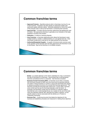 Common franchise terms
                 Approved Products – Specified products which a franchisee must buy for use
                 in their business. Franchisor may also specify an authorized supplier (see
                 authorized supplier definition below). Generally established to control the quality
                 of the products used or sold by the franchisee in conducting their business.
                 Approved Site – A location that the franchisor determines will satisfactorily meet
                 its criteria. Site approval by franchisor is generally not an indication of the sales
                 potential or success of the location.
                 Arbitration– A method of resolving disputes.
                 Area Franchise - a franchise relationship which allows the franchisee to open
                 multiple locations, usually in a defined territory on a pre-agreed time line. Area
                 franchisees usually pay an area fee for the rights granted by the franchisor.
                 Authorized/Designated Supplier - A supplier of products and/or services used
                 in the operation of the franchise who has been approved by the franchisor to sell
                 to franchisees. May be the franchisor or an affiliate company.




Copyright 2009 MSA                                                                                       103




      Common franchise terms
                 Broker - an outside salesman or firm which undertakes for a fee or commission
                 the sale of franchises for a franchisor. Some brokers like to call themselves
                 franchise consultants but this is a misnomer. See franchise consultant.
                 Business Format Franchising (BFF) - A franchise occurs when a business
                 (the franchisor) licenses its trade name (the brand) and its operating methods
                 (its system of doing business) to a person or group (the franchisee) who agrees
                 to operate according to the terms of a contract (the franchise agreement). The
                 franchisor provides the franchisee with support and, in some cases, exercises
                 some control over the way the franchisee operates under the brand. In
                 exchange, the franchisee usually pays the franchisor an initial fee (called a
                 franchise fee) and a continuing fee (known as a royalty) for the use of the trade
                 name and operating methods. BFF describes the system of delivery, not the
                 specific product or service associated with the delivery as in Product or
                 Trademark Franchising.
                 Business Plan – A planning document that details the objectives for the
                 business and establishes processes and measures for meeting those objectives.




Copyright 2009 MSA                                                                                       104
 