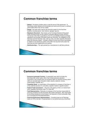 Common franchise terms
                 Default– The failure of either party to meet the terms of the agreement. In
                 franchising certain defaults are enumerated and some can be cured in a defined
                 period while others may not be curable.
                 Design - the trade dress used by the franchise system for the franchise
                 locations including layout, color scheme, signage, logo etc.
                 Disclosure Document - Also known as the Franchise Disclosure Document
                 (FDD) (formerly known as the Uniform Franchise Offering Circular (UFOC)).
                 The format of the FDD is specified by The FTC and NASAA (Federal and State
                 regulators) and provides information about the franchisor, the obligations of the
                 franchisor and the franchise, fees, start up costs, and other required information
                 about the franchise system. Includes a listing of current and former franchisees.
                 In addition to the disclosure portion of the FDD, the document will contain the
                 franchise and other agreements and exhibits.
                 Distributorships – The right granted by a manufacturer to sell their products.




Copyright 2009 MSA                                                                                    107




      Common franchise terms
                 Exclusive (protected) Territory - A geographic area which provides the
                 franchisee with certain rights, which may include exclusive operation.
                 Franchisor’s may include carve out provisions within an exclusive territory which
                 define an excluded type of location (malls, airports, stadiums, arenas,
                 supermarkets, hospitals, etc.)
                 Feasibility Study - an examination of the potential of a company to franchise or
                 of the potential success of a unit within a specific market or specific location.
                 Federal Trade Commission – The FTC is the agency of the U.S. Government
                 which regulates franchising under FTC Rule 436.
                 Field Representative - Typically an employee of the franchisor responsible for
                 ensuring compliance by the franchisee with system standards. Also responsible
                 for providing assistance to franchisees in the operation of their businesses. May
                 be a commissioned Area Representative.
                 Financial Performance Representation – Formerly known as an Earnings
                 Claim an FPR is the Item 19 representation of unit performance by a franchisor.




Copyright 2009 MSA                                                                                    108
 