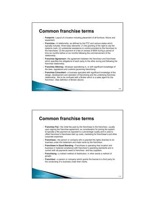Common franchise terms
                 Footprint– Layout of a location including placement of all furniture, fixture and
                 equipment.
                 Franchise - A relationship, as defined by the FTC and various states which
                 typically includes three basic elements: (1) the granting of the right to use the
                 systems mark, (2) substantial assistance or control provided by the franchisor to
                 the franchisee, (3) the payment of a fee (in excess of $500 during a period of
                 time six months before or six months following the commencement of the
                 relationship.
                 Franchise Agreement - the agreement between the franchisor and franchisee
                 which specifies the obligations of each party to the other during and following the
                 franchise relationship.
                 Franchise Attorney - A lawyer specializing in, or with significant knowledge of
                 the laws, regulations and customs governing franchising.
                 Franchise Consultant - a business specialist with significant knowledge of the
                 design, development and operation of franchising and the underlying franchise
                 relationship. Not to be confused with a Broker which is a sales agent for the
                 franchisor. (See definition of Broker above)



Copyright 2009 MSA                                                                                     109




      Common franchise terms
                 Franchise Fee - the initial fee paid by the franchisee to the franchisor, usually
                 upon signing the franchise agreement, as consideration for joining the system.
                 Is typically a flat payment as opposed to a percentage royalty and is used to
                 offset franchisor’s franchisee start up costs, marketing for franchisee’s and other
                 corporate expenses.
                 Franchisee - the person or company who is granted the rights (license) to do
                 business under the trademark and trade name by the franchisor.
                 Franchisee in Good Standing - Franchisee is operating their location and
                 business in material compliance with franchisor’s operating standards and is
                 current with all payments owed to franchisor and key suppliers.
                 Franchising - a indirect method of distribution; in other words a method of
                 growth.
                 Franchisor - a person or company which grants the license to a third party for
                 the conducting of a business under their marks.




Copyright 2009 MSA                                                                                     110
 