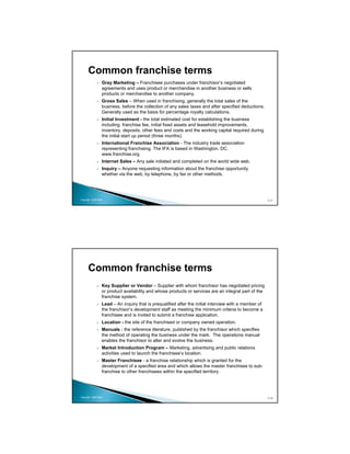 Common franchise terms
                 Gray Marketing – Franchisee purchases under franchisor’s negotiated
                 agreements and uses product or merchandise in another business or sells
                 products or merchandise to another company.
                 Gross Sales – When used in franchising, generally the total sales of the
                 business, before the collection of any sales taxes and after specified deductions.
                 Generally used as the basis for percentage royalty calculations.
                 Initial Investment - the total estimated cost for establishing the business
                 including: franchise fee, initial fixed assets and leasehold improvements,
                 inventory, deposits, other fees and costs and the working capital required during
                 the initial start up period (three months).
                 International Franchise Association - The industry trade association
                 representing franchising. The IFA is based in Washington, DC.
                 www.franchise.org.
                 Internet Sales – Any sale initiated and completed on the world wide web.
                 Inquiry – Anyone requesting information about the franchise opportunity
                 whether via the web, by telephone, by fax or other methods.




Copyright 2009 MSA                                                                                     111




      Common franchise terms
                 Key Supplier or Vendor – Supplier with whom franchisor has negotiated pricing
                 or product availability and whose products or services are an integral part of the
                 franchise system.
                 Lead – An inquiry that is prequalified after the initial interview with a member of
                 the franchisor’s development staff as meeting the minimum criteria to become a
                 franchisee and is invited to submit a franchise application.
                 Location - the site of the franchised or company owned operation.
                 Manuals - the reference literature, published by the franchisor which specifies
                 the method of operating the business under the mark. The operations manual
                 enables the franchisor to alter and evolve the business.
                 Market Introduction Program – Marketing, advertising and public relations
                 activities used to launch the franchisee’s location.
                 Master Franchisee - a franchise relationship which is granted for the
                 development of a specified area and which allows the master franchisee to sub-
                 franchise to other franchisees within the specified territory.




Copyright 2009 MSA                                                                                     112
 