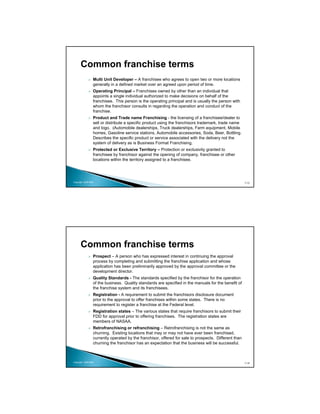 Common franchise terms
                 Multi Unit Developer – A franchisee who agrees to open two or more locations
                 generally in a defined market over an agreed upon period of time.
                 Operating Principal – Franchises owned by other than an individual that
                 appoints a single individual authorized to make decisions on behalf of the
                 franchisee. This person is the operating principal and is usually the person with
                 whom the franchisor consults in regarding the operation and conduct of the
                 franchise.
                 Product and Trade name Franchising - the licensing of a franchisee/dealer to
                 sell or distribute a specific product using the franchisors trademark, trade name
                 and logo. (Automobile dealerships, Truck dealerships, Farm equipment, Mobile
                 homes, Gasoline service stations, Automobile accessories, Soda, Beer, Bottling.
                 Describes the specific product or service associated with the delivery not the
                 system of delivery as is Business Format Franchising.
                 Protected or Exclusive Territory – Protection or exclusivity granted to
                 franchisee by franchisor against the opening of company, franchisee or other
                 locations within the territory assigned to a franchisee.




Copyright 2009 MSA                                                                                     113




      Common franchise terms
                 Prospect – A person who has expressed interest in continuing the approval
                 process by completing and submitting the franchise application and whose
                 application has been preliminarily approved by the approval committee or the
                 development director.
                 Quality Standards - The standards specified by the franchisor for the operation
                 of the business. Quality standards are specified in the manuals for the benefit of
                 the franchise system and its franchisees.
                 Registration - A requirement to submit the franchisors disclosure document
                 prior to the approval to offer franchises within some states. There is no
                 requirement to register a franchise at the Federal level.
                 Registration states – The various states that require franchisors to submit their
                 FDD for approval prior to offering franchises. The registration states are
                 members of NASAA.
                 Retrofranchising or refranchising – Retrofranchising is not the same as
                 churning. Existing locations that may or may not have ever been franchised,
                 currently operated by the franchisor, offered for sale to prospects. Different than
                 churning the franchisor has an expectation that the business will be successful.



Copyright 2009 MSA                                                                                     114
 