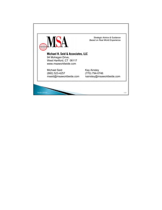 Strategic Advice & Guidance
                                              Based on Real World Experience




                 94 Mohegan Drive,
                 West Hartford, CT 06117
                 www.msaworldwide.com

                 Michael Seid              Kay Ainsley
                 (860) 523-4257            (770) 794-0746
                 mseid@msaworldwide.com    kainsley@msaworldwide.com




Copyright 2009 MSA                                                             117
 