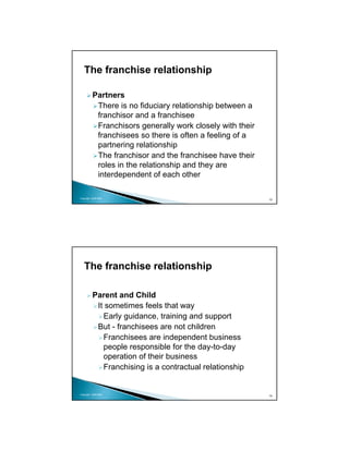 The franchise relationship

          Partners
           There is no fiduciary relationship between a
           franchisor and a franchisee
           Franchisors generally work closely with their
           franchisees so there is often a feeling of a
           partnering relationship
           The franchisor and the franchisee have their
           roles in the relationship and they are
           interdependent of each other

Copyright 2009 MSA
                                                           13




   The franchise relationship

          Parent and Child
           It sometimes feels that way
             Early guidance, training and support
           But - franchisees are not children
             Franchisees are independent business
             people responsible for the day-to-day
             operation of their business
             Franchising is a contractual relationship


Copyright 2009 MSA
                                                           14
 
