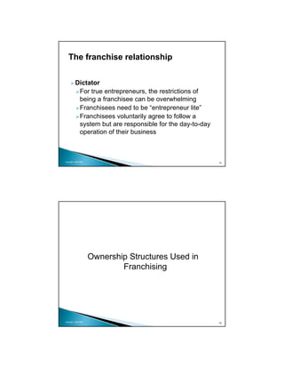The franchise relationship


          Dictator
           For true entrepreneurs, the restrictions of
           being a franchisee can be overwhelming
           Franchisees need to be “entrepreneur lite”
           Franchisees voluntarily agree to follow a
           system but are responsible for the day-to-day
           operation of their business



Copyright 2009 MSA
                                                           15




                     Ownership Structures Used in
                             Franchising




Copyright 2009 MSA
                                                           16
 